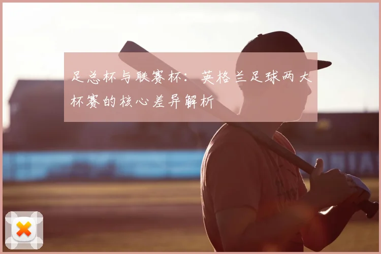 足总杯与联赛杯：英格兰足球两大杯赛的核心差异解析