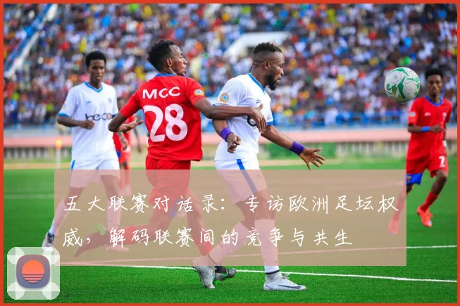 五大联赛对话录:专访欧洲足坛权威,解码联赛间的竞争与共生