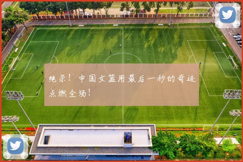 绝杀！中国女篮用最后一秒的奇迹点燃全场！